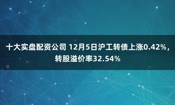 十大实盘配资公司 12月5日沪工转债上涨0.42%，转股溢价率32.54%