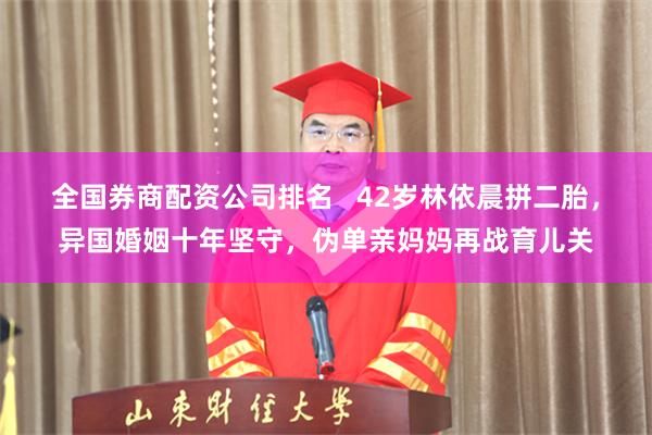 全国券商配资公司排名   42岁林依晨拼二胎，异国婚姻十年坚守，伪单亲妈妈再战育儿关