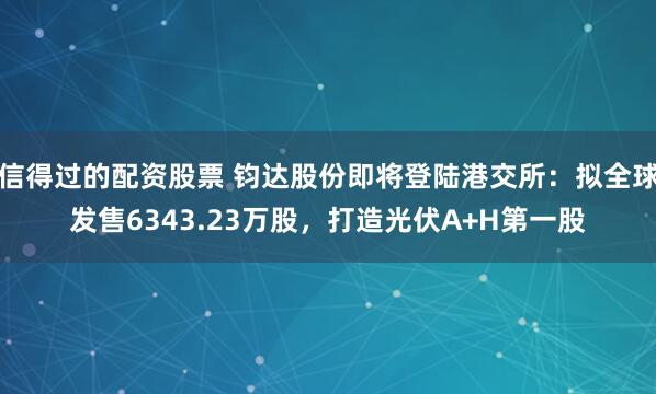 信得过的配资股票 钧达股份即将登陆港交所：拟全球发售6343.23万股，打造光伏A+H第一股