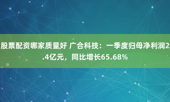 股票配资哪家质量好 广合科技：一季度归母净利润2.4亿元，同比增长65.68%