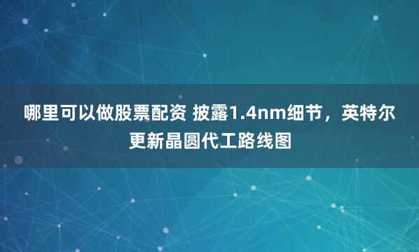 哪里可以做股票配资 披露1.4nm细节，英特尔更新晶圆代工路线图