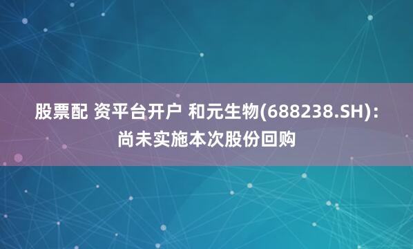 股票配 资平台开户 和元生物(688238.SH)：尚未实施本次股份回购
