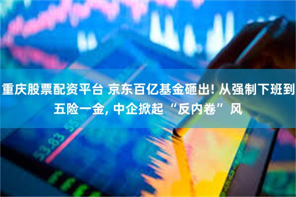 重庆股票配资平台 京东百亿基金砸出! 从强制下班到五险一金, 中企掀起 “反内卷” 风