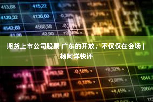 期货上市公司股票 广东的开放，不仅仅在会场 | 杨阿洋快评