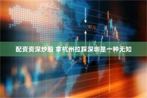 配资资深炒股 拿杭州拉踩深圳是一种无知