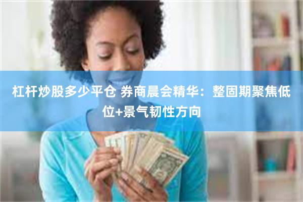 杠杆炒股多少平仓 券商晨会精华：整固期聚焦低位+景气韧性方向