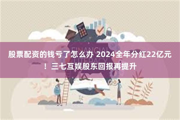 股票配资的钱亏了怎么办 2024全年分红22亿元！三七互娱股东回报再提升