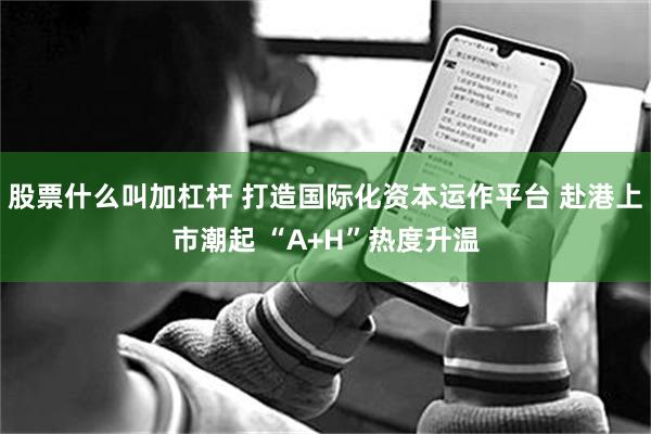 股票什么叫加杠杆 打造国际化资本运作平台 赴港上市潮起 “A+H”热度升温