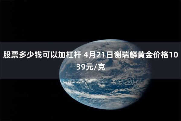 股票多少钱可以加杠杆 4月21日谢瑞麟黄金价格1039元/克