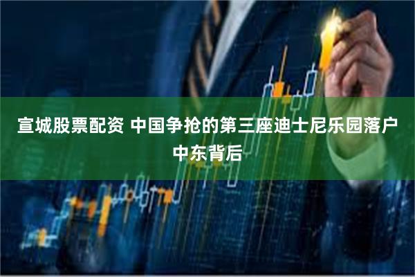宣城股票配资 中国争抢的第三座迪士尼乐园落户中东背后