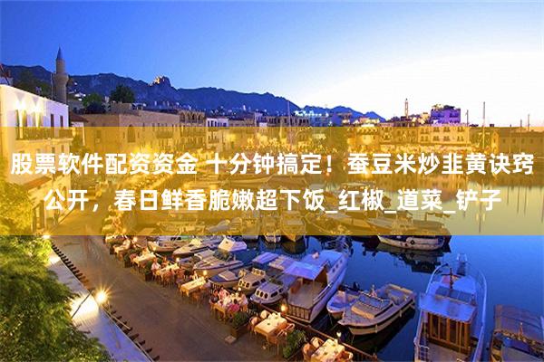 股票软件配资资金 十分钟搞定！蚕豆米炒韭黄诀窍公开，春日鲜香脆嫩超下饭_红椒_道菜_铲子