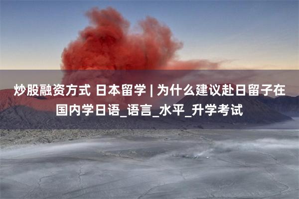 炒股融资方式 日本留学 | 为什么建议赴日留子在国内学日语_语言_水平_升学考试
