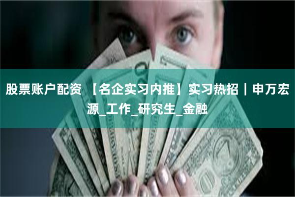 股票账户配资 【名企实习内推】实习热招｜申万宏源_工作_研究生_金融