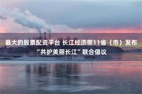 最大的股票配资平台 长江经济带11省（市）发布“共护美丽长江”联合倡议