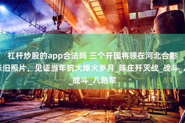 杠杆炒股的app合法吗 三个开国将领在河北合影，这张旧照片，见证当年抗大烽火岁月_陈庄歼灭战_战斗_八路军