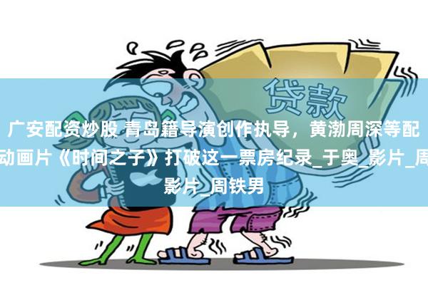 广安配资炒股 青岛籍导演创作执导，黄渤周深等配音！动画片《时间之子》打破这一票房纪录_于奥_影片_周铁男