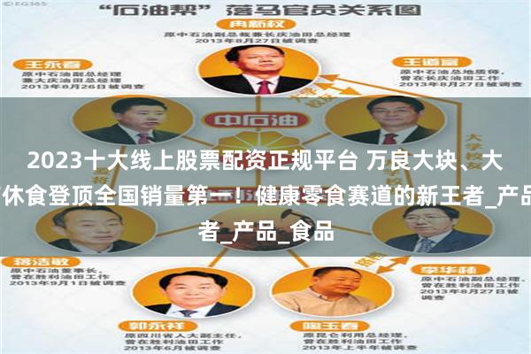 2023十大线上股票配资正规平台 万良大块、大袋魔芋休食登顶全国销量第一！健康零食赛道的新王者_产品_食品