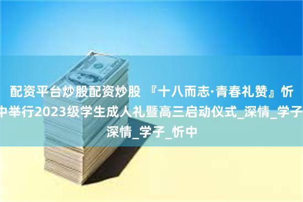 配资平台炒股配资炒股 『十八而志·青春礼赞』忻州一中举行2023级学生成人礼暨高三启动仪式_深情_学子_忻中