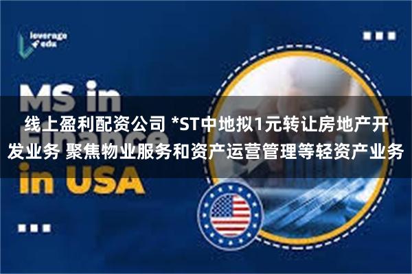 线上盈利配资公司 *ST中地拟1元转让房地产开发业务 聚焦物业服务和资产运营管理等轻资产业务