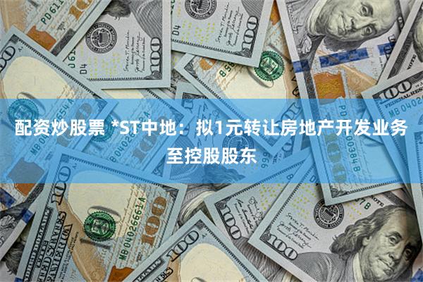 配资炒股票 *ST中地：拟1元转让房地产开发业务至控股股东