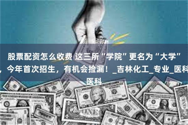 股票配资怎么收费 这三所“学院”更名为“大学”，今年首次招生，有机会捡漏！_吉林化工_专业_医科