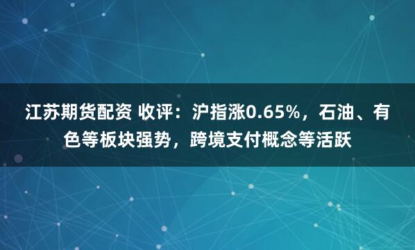 江苏期货配资 收评：沪指涨0.65%，石油、有色等板块强势，跨境支付概念等活跃
