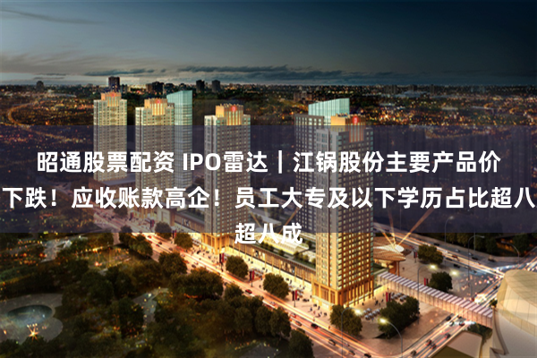 昭通股票配资 IPO雷达｜江锅股份主要产品价格下跌！应收账款高企！员工大专及以下学历占比超八成
