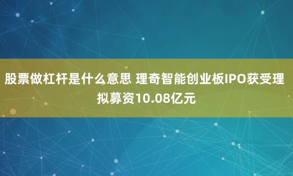股票做杠杆是什么意思 理奇智能创业板IPO获受理 拟募资10.08亿元