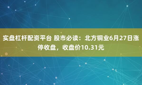 实盘杠杆配资平台 股市必读：北方铜业6月27日涨停收盘，收盘价10.31元