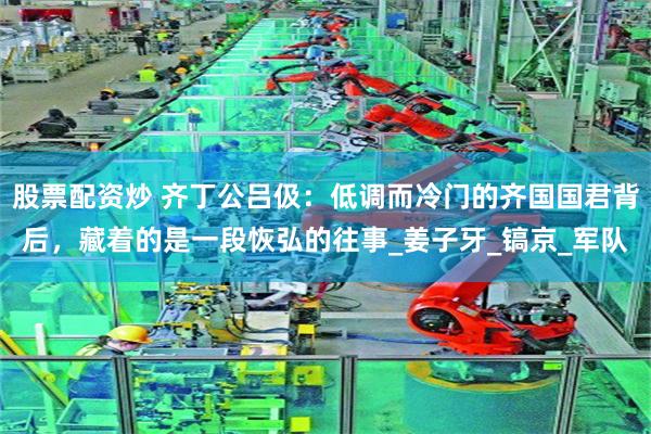 股票配资炒 齐丁公吕伋：低调而冷门的齐国国君背后，藏着的是一段恢弘的往事_姜子牙_镐京_军队