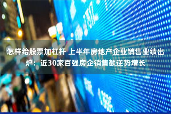 怎样给股票加杠杆 上半年房地产企业销售业绩出炉：近30家百强房企销售额逆势增长