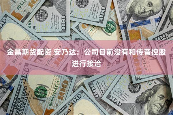金昌期货配资 安乃达：公司目前没有和传音控股进行接洽
