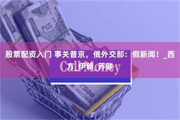 股票配资入门 事关普京，俄外交部：假新闻！_西方_伊朗_苏联