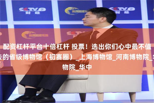 配资杠杆平台十倍杠杆 投票！选出你们心中最不值一去的省级博物馆（初赛圈）_上海博物馆_河南博物院_华中