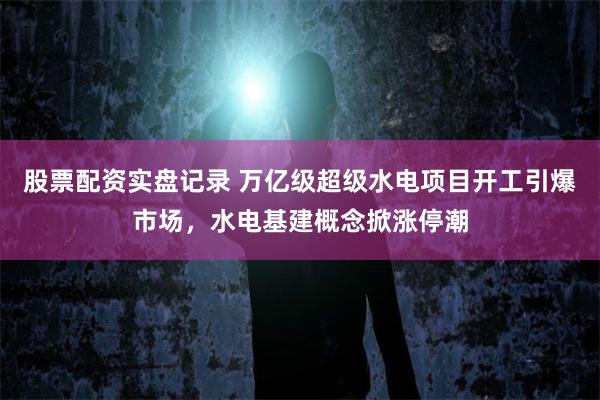 股票配资实盘记录 万亿级超级水电项目开工引爆市场，水电基建概念掀涨停潮