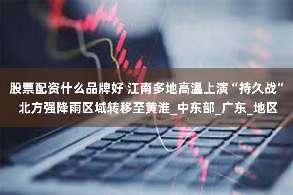 股票配资什么品牌好 江南多地高温上演“持久战” 北方强降雨区域转移至黄淮_中东部_广东_地区