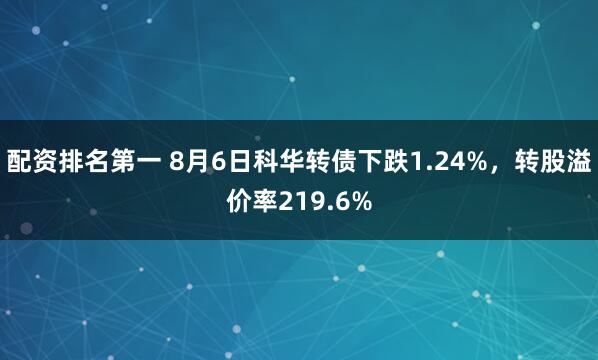 配资排名第一 8月6日科华转债下跌1.24%，转股溢价率219.6%