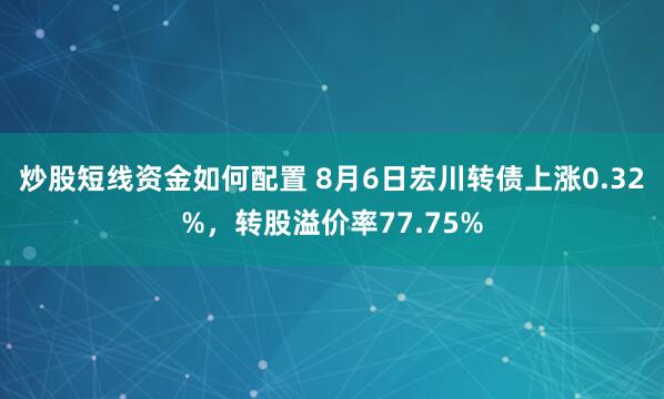 炒股短线资金如何配置 8月6日宏川转债上涨0.32%，转股溢价率77.75%