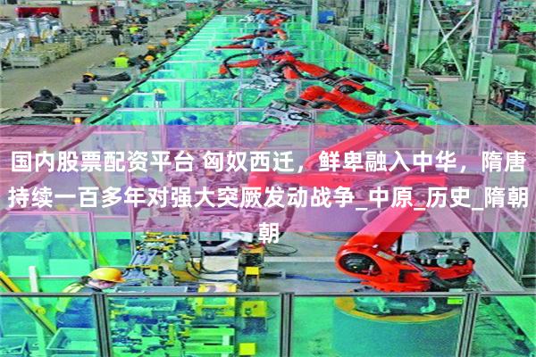 国内股票配资平台 匈奴西迁，鲜卑融入中华，隋唐持续一百多年对强大突厥发动战争_中原_历史_隋朝