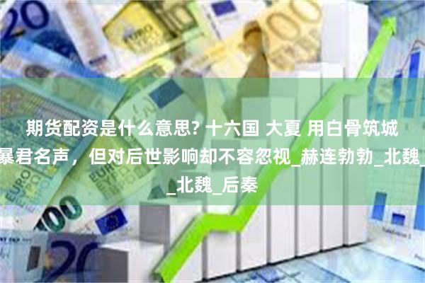 期货配资是什么意思? 十六国 大夏 用白骨筑城落下暴君名声，但对后世影响却不容忽视_赫连勃勃_北魏_后秦