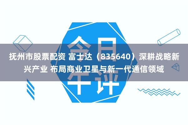 抚州市股票配资 富士达（835640）深耕战略新兴产业 布局商业卫星与新一代通信领域