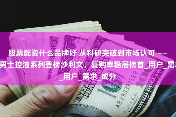 股票配资什么品牌好 从科研突破到市场认可 —— 溪木源男士控油系列登榜沙利文，复购率稳居榜首_用户_需求_成分