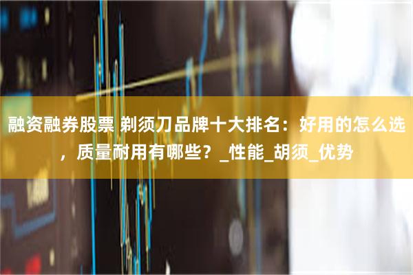 融资融券股票 剃须刀品牌十大排名：好用的怎么选，质量耐用有哪些？_性能_胡须_优势