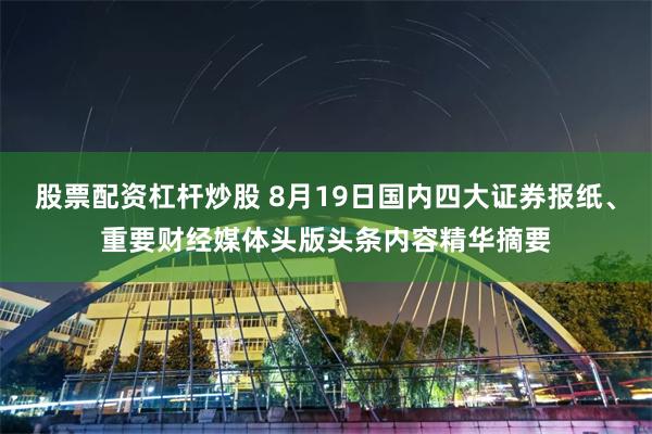 股票配资杠杆炒股 8月19日国内四大证券报纸、重要财经媒体头版头条内容精华摘要