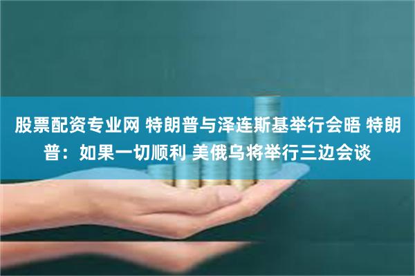 股票配资专业网 特朗普与泽连斯基举行会晤 特朗普：如果一切顺利 美俄乌将举行三边会谈