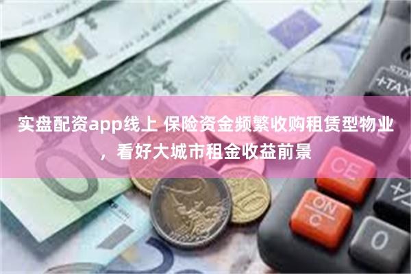 实盘配资app线上 保险资金频繁收购租赁型物业，看好大城市租金收益前景