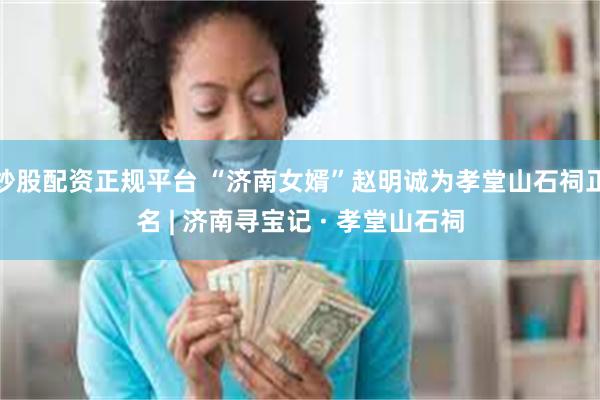 炒股配资正规平台 “济南女婿”赵明诚为孝堂山石祠正名 | 济南寻宝记 · 孝堂山石祠