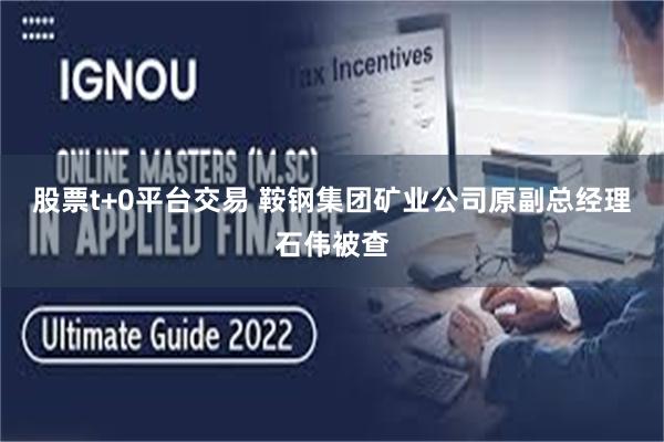 股票t+0平台交易 鞍钢集团矿业公司原副总经理石伟被查