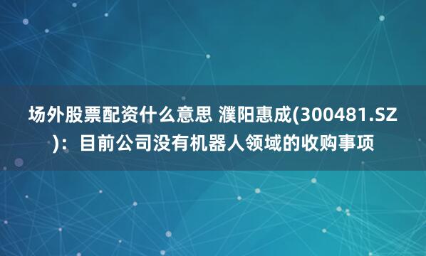 场外股票配资什么意思 濮阳惠成(300481.SZ):目前公司没有机器人领域的收购事项