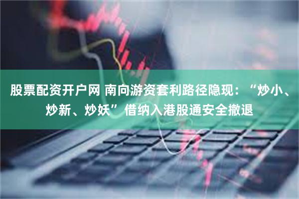 股票配资开户网 南向游资套利路径隐现:“炒小、炒新、炒妖” 借纳入港股通安全撤退